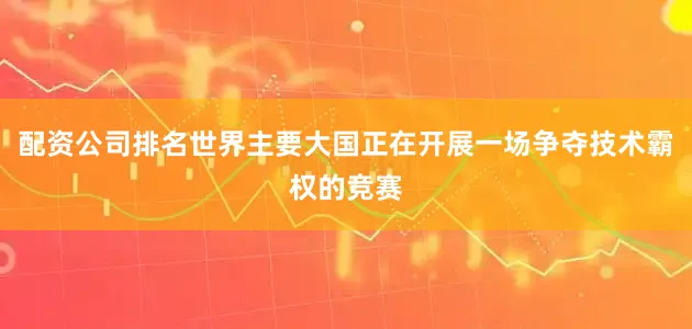 配资公司排名世界主要大国正在开展一场争夺技术霸权的竞赛