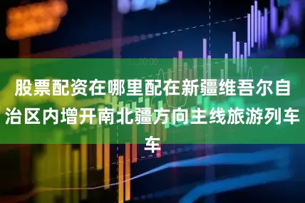 股票配资在哪里配在新疆维吾尔自治区内增开南北疆方向主线旅游列车