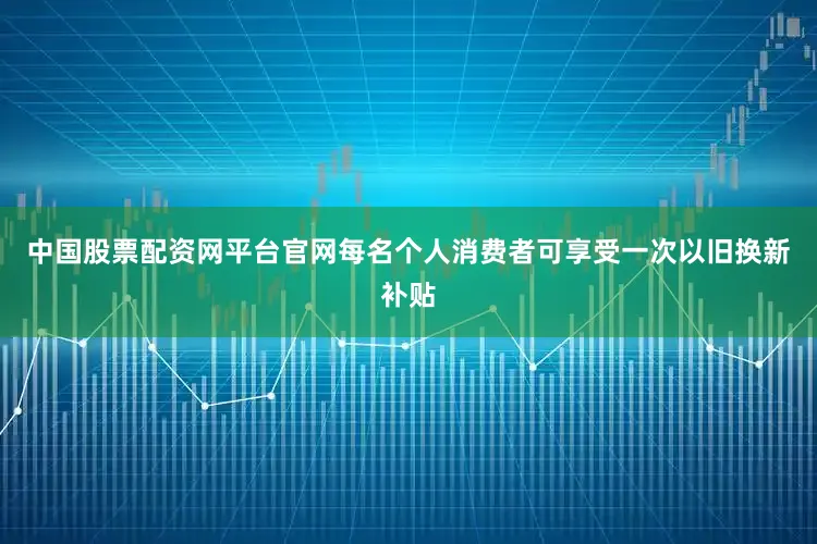 中国股票配资网平台官网每名个人消费者可享受一次以旧换新补贴