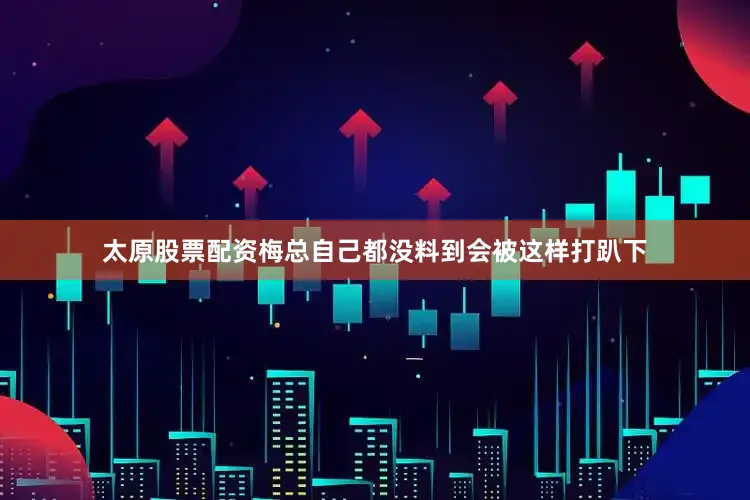 太原股票配资梅总自己都没料到会被这样打趴下
