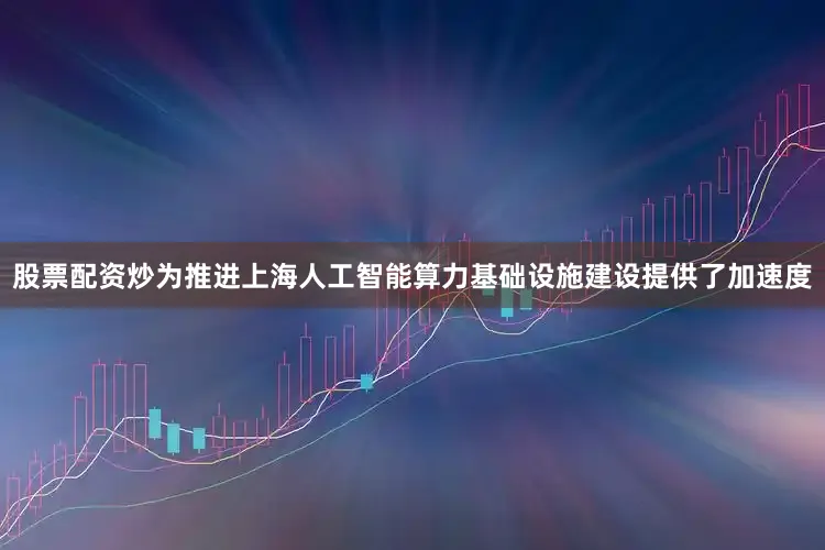 股票配资炒为推进上海人工智能算力基础设施建设提供了加速度