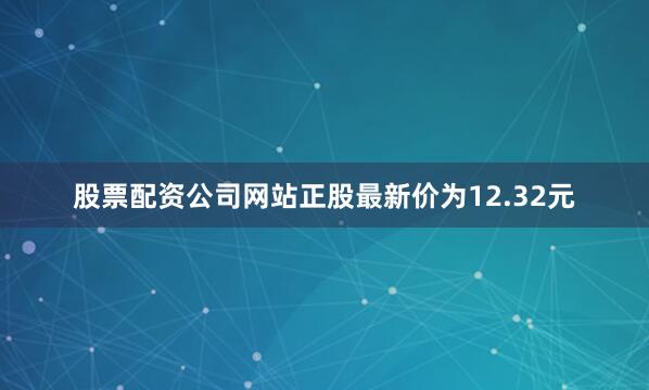 股票配资公司网站正股最新价为12.32元