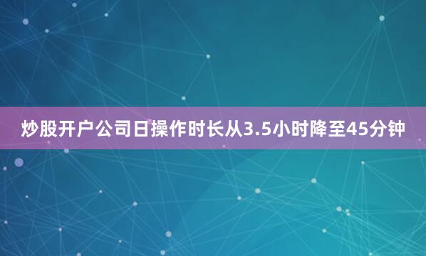 炒股开户公司日操作时长从3.5小时降至45分钟