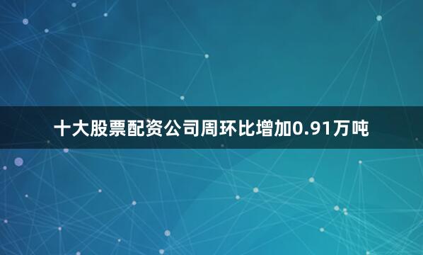 十大股票配资公司周环比增加0.91万吨