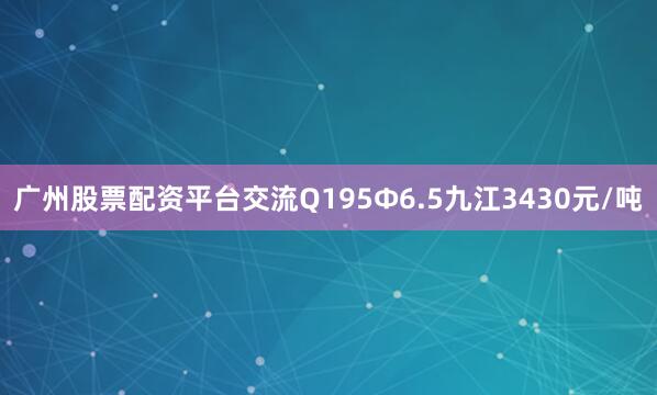 广州股票配资平台交流Q195Φ6.5九江3430元/吨