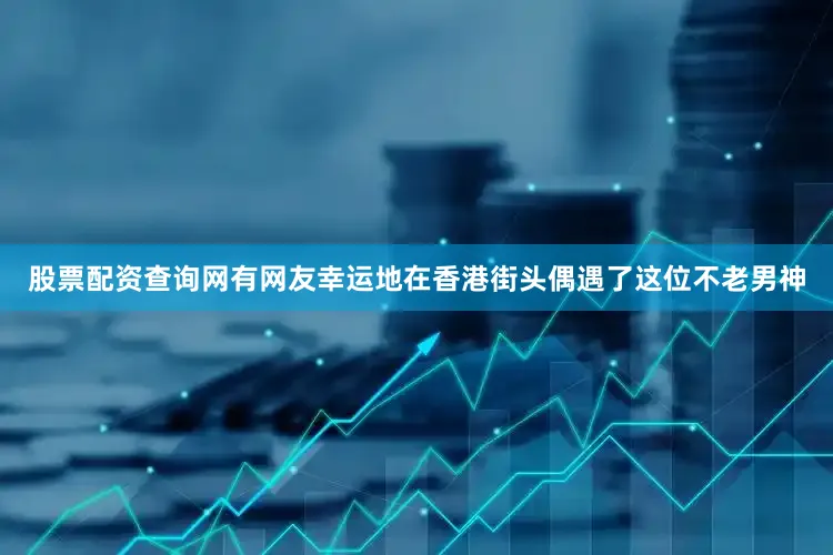 股票配资查询网有网友幸运地在香港街头偶遇了这位不老男神