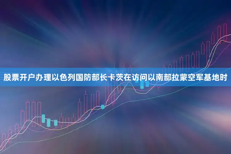 股票开户办理以色列国防部长卡茨在访问以南部拉蒙空军基地时