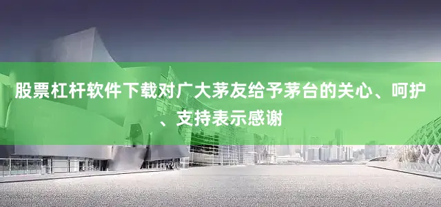 股票杠杆软件下载对广大茅友给予茅台的关心、呵护、支持表示感谢