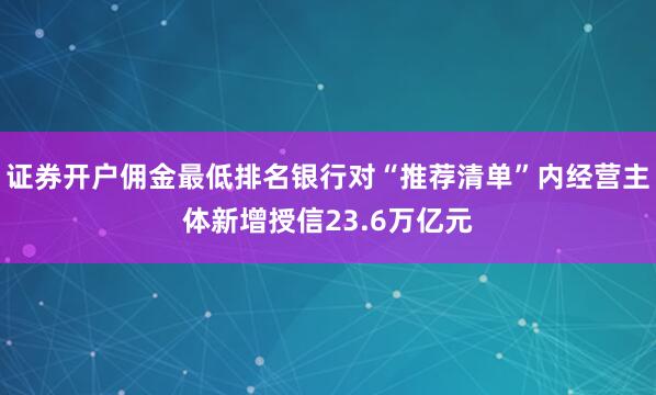 证券开户佣金最低排名银行对“推荐清单”内经营主体新增授信23.6万亿元