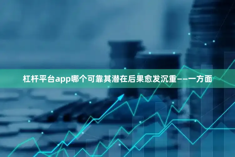 杠杆平台app哪个可靠　　其潜在后果愈发沉重——一方面