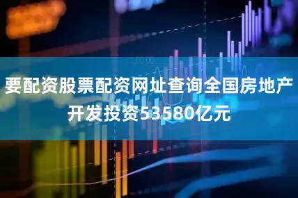 要配资股票配资网址查询全国房地产开发投资53580亿元