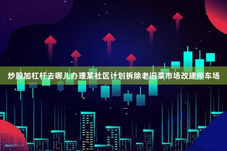 炒股加杠杆去哪儿办理某社区计划拆除老旧菜市场改建停车场