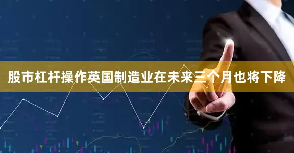 股市杠杆操作英国制造业在未来三个月也将下降