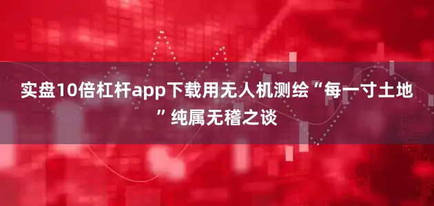 实盘10倍杠杆app下载用无人机测绘“每一寸土地”纯属无稽之谈