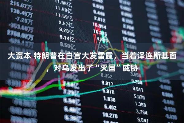 大资本 特朗普在白宫大发雷霆，当着泽连斯基面，对乌发出了“灭国”威胁