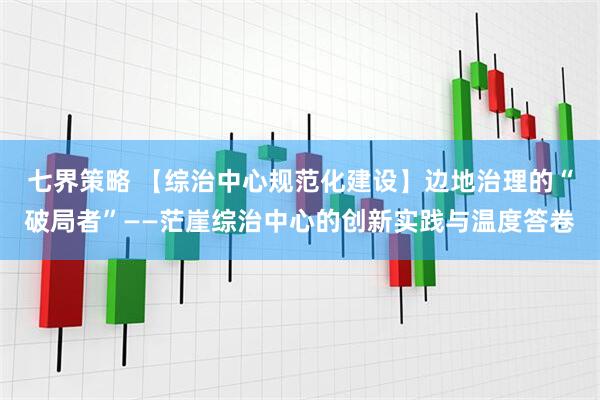 七界策略 【综治中心规范化建设】边地治理的“破局者”——茫崖综治中心的创新实践与温度答卷