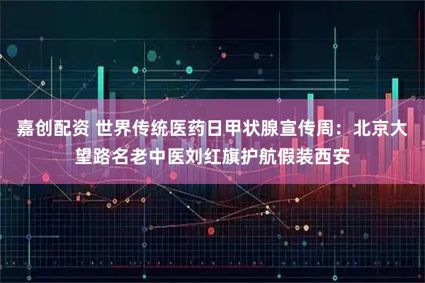 嘉创配资 世界传统医药日甲状腺宣传周：北京大望路名老中医刘红旗护航假装西安