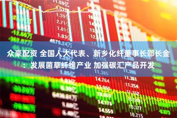 众豪配资 全国人大代表、新乡化纤董事长邵长金：发展菌草纤维产业 加强碳汇产品开发