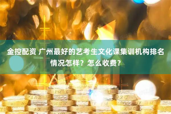 金控配资 广州最好的艺考生文化课集训机构排名情况怎样？怎么收费？