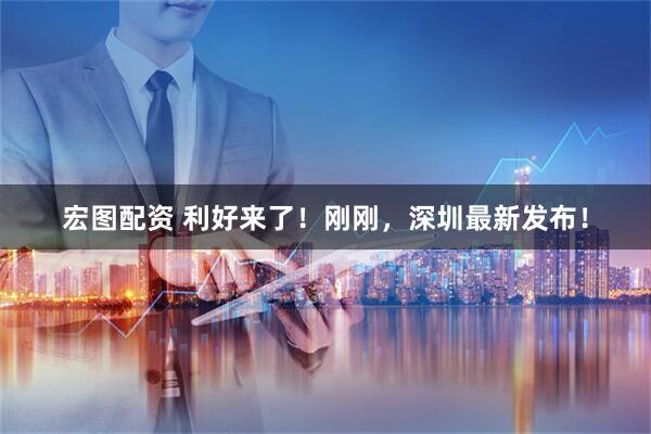 宏图配资 利好来了！刚刚，深圳最新发布！