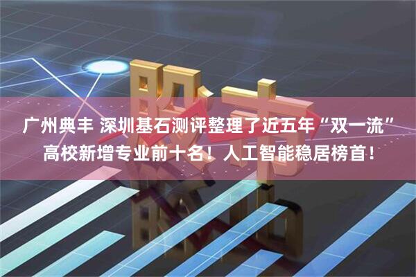广州典丰 深圳基石测评整理了近五年“双一流”高校新增专业前十名！人工智能稳居榜首！