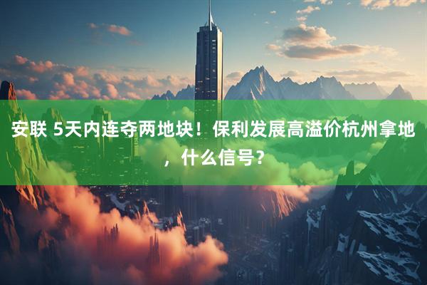 安联 5天内连夺两地块！保利发展高溢价杭州拿地，什么信号？