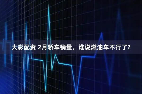 大彩配资 2月轿车销量，谁说燃油车不行了?