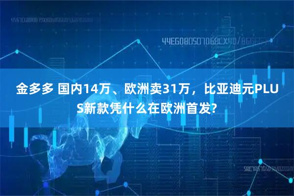金多多 国内14万、欧洲卖31万，比亚迪元PLUS新款凭什么在欧洲首发?