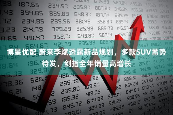 博星优配 蔚来李斌透露新品规划，多款SUV蓄势待发，剑指全年销量高增长