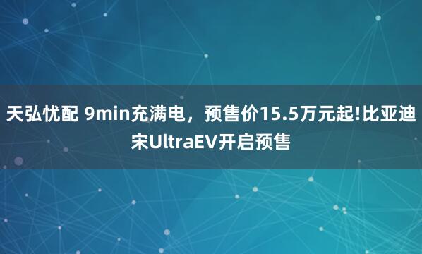 天弘忧配 9min充满电，预售价15.5万元起!比亚迪宋UltraEV开启预售