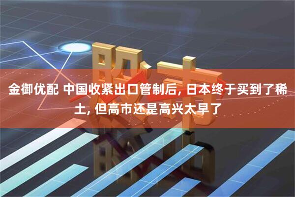 金御优配 中国收紧出口管制后, 日本终于买到了稀土, 但高市还是高兴太早了