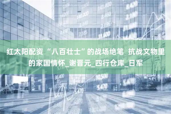 红太阳配资 “八百壮士”的战场绝笔  抗战文物里的家国情怀_谢晋元_四行仓库_日军
