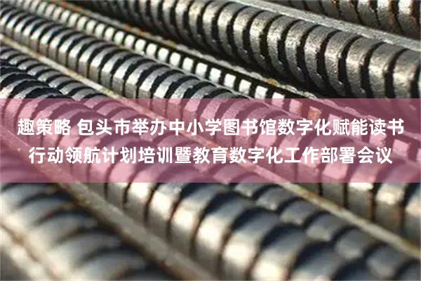 趣策略 包头市举办中小学图书馆数字化赋能读书行动领航计划培训暨教育数字化工作部署会议