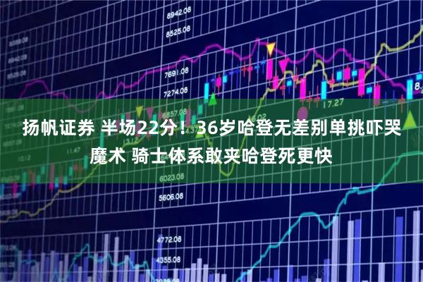 扬帆证券 半场22分！36岁哈登无差别单挑吓哭魔术 骑士体系敢夹哈登死更快