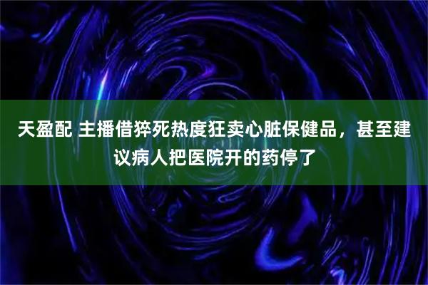 天盈配 主播借猝死热度狂卖心脏保健品，甚至建议病人把医院开的药停了