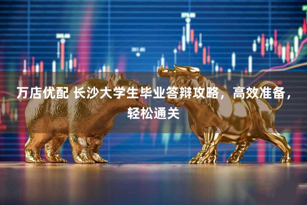 万店优配 长沙大学生毕业答辩攻略，高效准备，轻松通关
