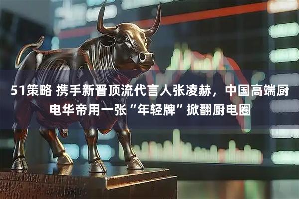 51策略 携手新晋顶流代言人张凌赫，中国高端厨电华帝用一张“年轻牌”掀翻厨电圈