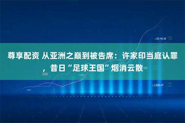 尊享配资 从亚洲之巅到被告席：许家印当庭认罪，昔日“足球王国”烟消云散