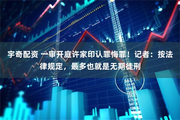 宇奇配资 一审开庭许家印认罪悔罪！记者：按法律规定，最多也就是无期徒刑