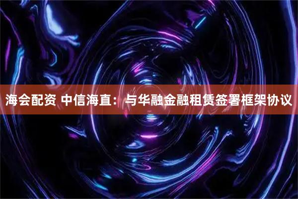 海会配资 中信海直：与华融金融租赁签署框架协议