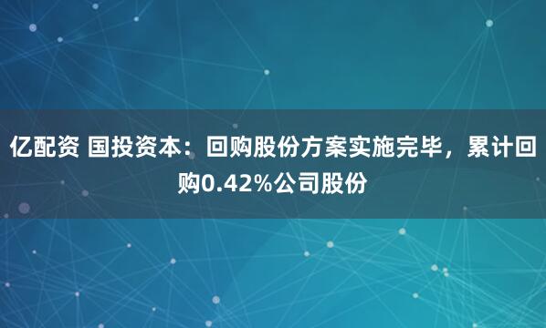 亿配资 国投资本：回购股份方案实施完毕，累计回购0.42%公司股份