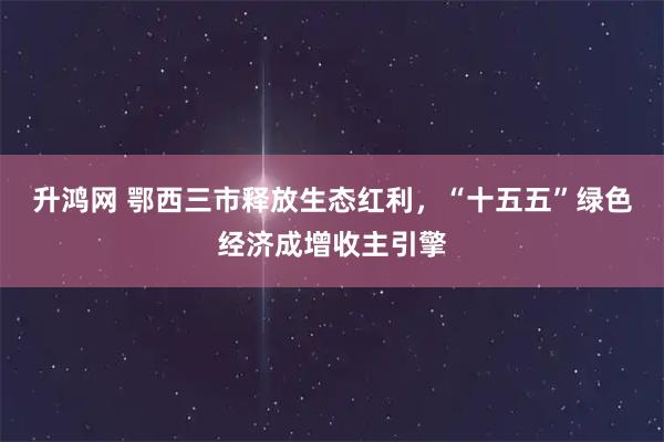 升鸿网 鄂西三市释放生态红利，“十五五”绿色经济成增收主引擎